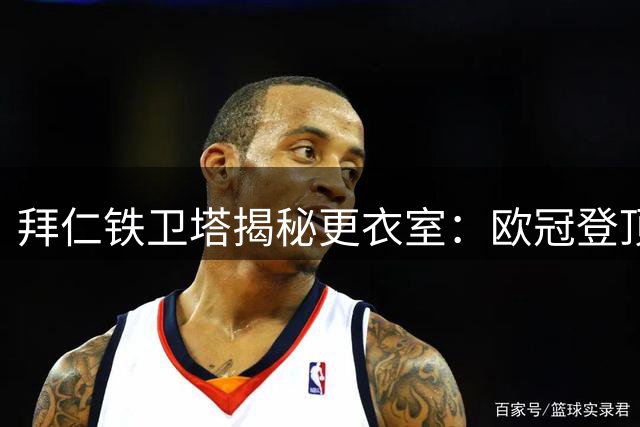 拜仁铁卫塔揭秘更衣室：欧冠登顶需细节打磨与团队信念