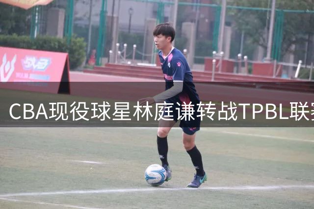 CBA现役球星林庭谦转战TPBL联赛 台湾球员回流潮引职业联赛发展思考